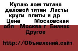 Куплю лом титана - деловой титан. Листы, круги, плиты и др. › Цена ­ 1 - Московская обл., Москва г. Бизнес » Другое   